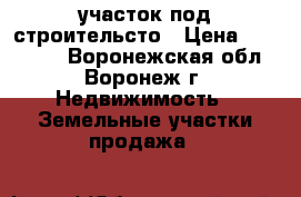 участок под строительсто › Цена ­ 850 000 - Воронежская обл., Воронеж г. Недвижимость » Земельные участки продажа   
